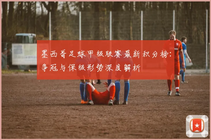 墨西哥足球甲级联赛最新积分榜：争冠与保级形势深度解析