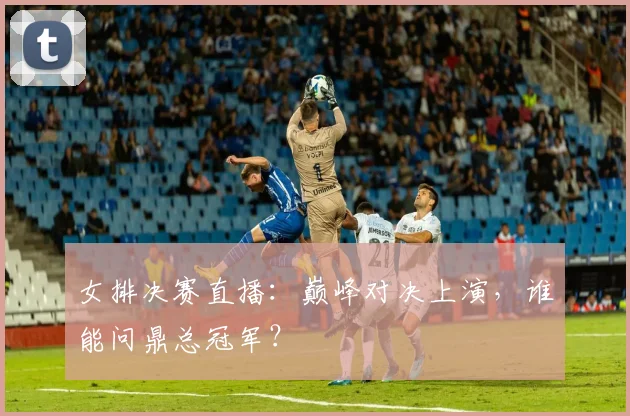 女排决赛直播：巅峰对决上演，谁能问鼎总冠军？