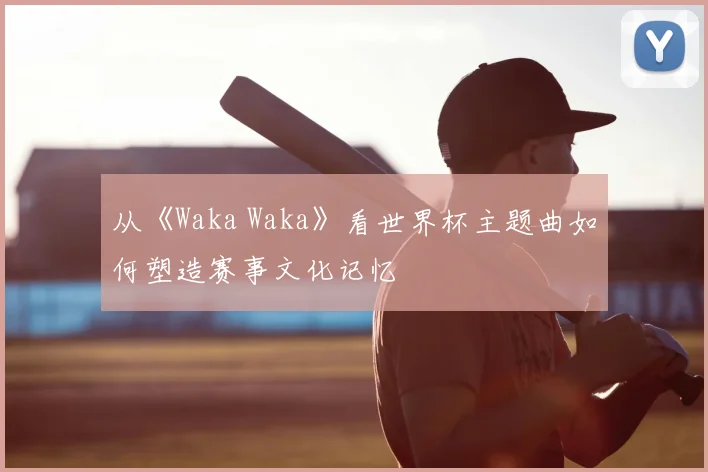 从《Waka Waka》看世界杯主题曲如何塑造赛事文化记忆
