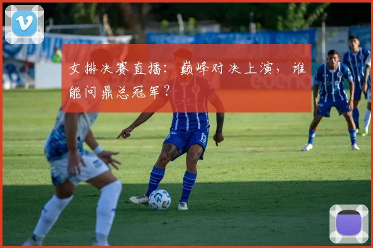 女排决赛直播：巅峰对决上演，谁能问鼎总冠军？